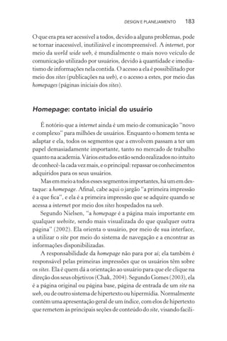 DESIGN E PLANEJAMENTO     183

O que era pra ser acessível a todos, devido a alguns problemas, pode
se tornar inacessível, inutilizável e incompreensível. A internet, por
meio da world wide web, é mundialmente o mais novo veículo de
comunicação utilizado por usuários, devido à quantidade e imedia-
tismo de informações nela contida. O acesso a ela é possibilitado por
meio dos sites (publicações na web), e o acesso a estes, por meio das
homepages (páginas iniciais dos sites).



Homepage: contato inicial do usuário

    É notório que a internet ainda é um meio de comunicação “novo
e complexo” para milhões de usuários. Enquanto o homem tenta se
adaptar e ela, todos os segmentos que a envolvem passam a ter um
papel demasiadamente importante, tanto no mercado de trabalho
quanto na academia. Vários estudos estão sendo realizados no intuito
de conhecê-la cada vez mais, e o principal: repassar os conhecimentos
adquiridos para os seus usuários.
    Mas em meio a todos esses segmentos importantes, há um em des-
taque: a homepage. Aﬁnal, cabe aqui o jargão “a primeira impressão
é a que ﬁca”, e ela é a primeira impressão que se adquire quando se
acessa a internet por meio dos sites hospedados na web.
    Segundo Nielsen, “a homepage é a página mais importante em
qualquer website, sendo mais visualizada do que qualquer outra
página” (2002). Ela orienta o usuário, por meio de sua interface,
a utilizar o site por meio do sistema de navegação e a encontrar as
informações disponibilizadas.
    A responsabilidade da homepage não para por aí; ela também é
responsável pelas primeiras impressões que os usuários têm sobre
os sites. Ela é quem dá a orientação ao usuário para que ele clique na
direção dos seus objetivos (Chak, 2004). Segundo Gomes (2003), ela
é a página original ou página base, página de entrada de um site na
web, ou de outro sistema de hipertexto ou hipermídia. Normalmente
contém uma apresentação geral de um índice, com elos de hipertexto
que remetem às principais seções de conteúdo do site, visando facili-
 