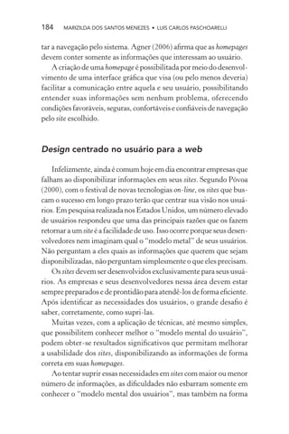184    MARIZILDA DOS SANTOS MENEZES • LUIS CARLOS PASCHOARELLI


tar a navegação pelo sistema. Agner (2006) aﬁrma que as homepages
devem conter somente as informações que interessam ao usuário.
    A criação de uma homepage é possibilitada por meio do desenvol-
vimento de uma interface gráﬁca que visa (ou pelo menos deveria)
facilitar a comunicação entre aquela e seu usuário, possibilitando
entender suas informações sem nenhum problema, oferecendo
condições favoráveis, seguras, confortáveis e conﬁáveis de navegação
pelo site escolhido.



Design centrado no usuário para a web

    Infelizmente, ainda é comum hoje em dia encontrar empresas que
falham ao disponibilizar informações em seus sites. Segundo Póvoa
(2000), com o festival de novas tecnologias on-line, os sites que bus-
cam o sucesso em longo prazo terão que centrar sua visão nos usuá-
rios. Em pesquisa realizada nos Estados Unidos, um número elevado
de usuários respondeu que uma das principais razões que os fazem
retornar a um site é a facilidade de uso. Isso ocorre porque seus desen-
volvedores nem imaginam qual o “modelo metal” de seus usuários.
Não perguntam a eles quais as informações que querem que sejam
disponibilizadas, não perguntam simplesmente o que eles precisam.
    Os sites devem ser desenvolvidos exclusivamente para seus usuá-
rios. As empresas e seus desenvolvedores nessa área devem estar
sempre preparados e de prontidão para atendê-los de forma eﬁciente.
Após identiﬁcar as necessidades dos usuários, o grande desaﬁo é
saber, corretamente, como supri-las.
    Muitas vezes, com a aplicação de técnicas, até mesmo simples,
que possibilitem conhecer melhor o “modelo mental do usuário”,
podem obter-se resultados signiﬁcativos que permitam melhorar
a usabilidade dos sites, disponibilizando as informações de forma
correta em suas homepages.
    Ao tentar suprir essas necessidades em sites com maior ou menor
número de informações, as diﬁculdades não esbarram somente em
conhecer o “modelo mental dos usuários”, mas também na forma
 