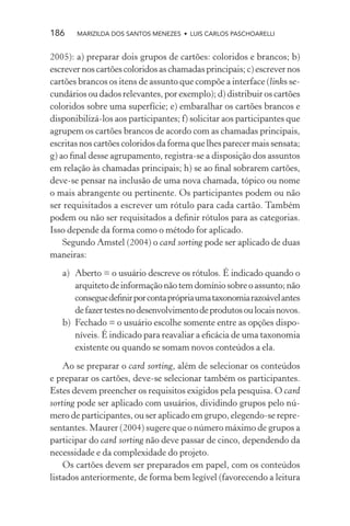186    MARIZILDA DOS SANTOS MENEZES • LUIS CARLOS PASCHOARELLI


2005): a) preparar dois grupos de cartões: coloridos e brancos; b)
escrever nos cartões coloridos as chamadas principais; c) escrever nos
cartões brancos os itens de assunto que compõe a interface (links se-
cundários ou dados relevantes, por exemplo); d) distribuir os cartões
coloridos sobre uma superfície; e) embaralhar os cartões brancos e
disponibilizá-los aos participantes; f) solicitar aos participantes que
agrupem os cartões brancos de acordo com as chamadas principais,
escritas nos cartões coloridos da forma que lhes parecer mais sensata;
g) ao ﬁnal desse agrupamento, registra-se a disposição dos assuntos
em relação às chamadas principais; h) se ao ﬁnal sobrarem cartões,
deve-se pensar na inclusão de uma nova chamada, tópico ou nome
o mais abrangente ou pertinente. Os participantes podem ou não
ser requisitados a escrever um rótulo para cada cartão. Também
podem ou não ser requisitados a deﬁnir rótulos para as categorias.
Isso depende da forma como o método for aplicado.
    Segundo Amstel (2004) o card sorting pode ser aplicado de duas
maneiras:
   a) Aberto = o usuário descreve os rótulos. É indicado quando o
      arquiteto de informação não tem domínio sobre o assunto; não
      consegue deﬁnir por conta própria uma taxonomia razoável antes
      de fazer testes no desenvolvimento de produtos ou locais novos.
   b) Fechado = o usuário escolhe somente entre as opções dispo-
      níveis. É indicado para reavaliar a eﬁcácia de uma taxonomia
      existente ou quando se somam novos conteúdos a ela.

    Ao se preparar o card sorting, além de selecionar os conteúdos
e preparar os cartões, deve-se selecionar também os participantes.
Estes devem preencher os requisitos exigidos pela pesquisa. O card
sorting pode ser aplicado com usuários, dividindo grupos pelo nú-
mero de participantes, ou ser aplicado em grupo, elegendo-se repre-
sentantes. Maurer (2004) sugere que o número máximo de grupos a
participar do card sorting não deve passar de cinco, dependendo da
necessidade e da complexidade do projeto.
    Os cartões devem ser preparados em papel, com os conteúdos
listados anteriormente, de forma bem legível (favorecendo a leitura
 