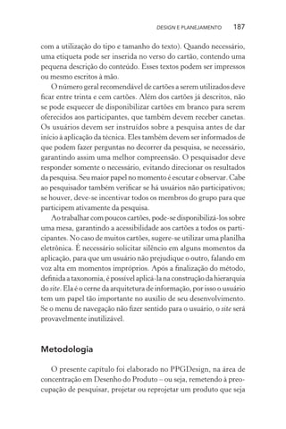 DESIGN E PLANEJAMENTO     187

com a utilização do tipo e tamanho do texto). Quando necessário,
uma etiqueta pode ser inserida no verso do cartão, contendo uma
pequena descrição do conteúdo. Esses textos podem ser impressos
ou mesmo escritos à mão.
    O número geral recomendável de cartões a serem utilizados deve
ﬁcar entre trinta e cem cartões. Além dos cartões já descritos, não
se pode esquecer de disponibilizar cartões em branco para serem
oferecidos aos participantes, que também devem receber canetas.
Os usuários devem ser instruídos sobre a pesquisa antes de dar
início à aplicação da técnica. Eles também devem ser informados de
que podem fazer perguntas no decorrer da pesquisa, se necessário,
garantindo assim uma melhor compreensão. O pesquisador deve
responder somente o necessário, evitando direcionar os resultados
da pesquisa. Seu maior papel no momento é escutar e observar. Cabe
ao pesquisador também veriﬁcar se há usuários não participativos;
se houver, deve-se incentivar todos os membros do grupo para que
participem ativamente da pesquisa.
    Ao trabalhar com poucos cartões, pode-se disponibilizá-los sobre
uma mesa, garantindo a acessibilidade aos cartões a todos os parti-
cipantes. No caso de muitos cartões, sugere-se utilizar uma planilha
eletrônica. É necessário solicitar silêncio em alguns momentos da
aplicação, para que um usuário não prejudique o outro, falando em
voz alta em momentos impróprios. Após a ﬁnalização do método,
deﬁnida a taxonomia, é possível aplicá-la na construção da hierarquia
do site. Ela é o cerne da arquitetura de informação, por isso o usuário
tem um papel tão importante no auxílio de seu desenvolvimento.
Se o menu de navegação não ﬁzer sentido para o usuário, o site será
provavelmente inutilizável.



Metodologia

   O presente capítulo foi elaborado no PPGDesign, na área de
concentração em Desenho do Produto – ou seja, remetendo à preo-
cupação de pesquisar, projetar ou reprojetar um produto que seja
 