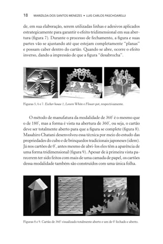 18     MARIZILDA DOS SANTOS MENEZES • LUIS CARLOS PASCHOARELLI


de, em sua elaboração, serem utilizadas linhas e adesivos aplicados
estrategicamente para garantir o efeito tridimensional em sua aber-
tura (ﬁgura 7). Durante o processo de fechamento, a ﬁgura e suas
partes vão se ajustando até que estejam completamente “planas”
e possam caber dentro do cartão. Quando se abre, ocorre o efeito
inverso, dando a impressão de que a ﬁgura “desabrocha”.




Figuras 5, 6 e 7. Escher house 1, Lovers White e Flower pot, respectivamente.



    O método de manufatura da modalidade de 360º é o mesmo que
o de 180º, mas a forma é vista na abertura de 360º, ou seja, o cartão
deve ser totalmente aberto para que a ﬁgura se complete (ﬁgura 8).
Masahiro Chatani desenvolveu essa técnica por meio do estudo das
propriedades do cubo e de brinquedos tradicionais japoneses (idem).
Já nos cartões de 0º, antes mesmo de abri-los eles têm a aparência de
uma forma tridimensional (ﬁgura 9). Apesar de à primeira vista pa-
recerem ter sido feitos com mais de uma camada de papel, os cartões
dessa modalidade também são construídos com uma única folha.




Figuras 8 e 9. Cartão de 360º visualizado totalmente aberto e um de 0º fechado e aberto.
 