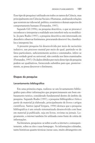 DESIGN E PLANEJAMENTO    189

Esse tipo de pesquisa é utilizado em todos os ramos da Ciência, mas
principalmente em Ciências Sociais e Humanas, analisando relações
que ocorrem na vida social, política, econômica e demais aspectos do
comportamento humano (Fernandes, 1997).
    Segundo Gil (1996), na pesquisa descritiva, o que se procura é
reconhecer e interpretar a realidade sem interferir nela ou modiﬁcá-
la. Já para Rudio (1997), a pesquisa descritiva está interessada em
descobrir e observar fenômenos, procurando descrevê-los, classiﬁcá-
los e interpretá-los.
    A presente pesquisa foi desenvolvida por meio de raciocínio
indutivo, um processo mental por meio do qual, partindo-se de
fatos particulares, suﬁcientemente aceitos e constatados, infere-se
uma verdade geral ou universal, não contida nos fatos examinados
(Fernandes, 1997). Os dados obtidos por meio desse tipo de pesquisa
podem ser qualitativos, fornecendo subsídios para que, posterior-
mente, se possa descrever o fenômeno.



Etapas da pesquisa

Levantamento bibliográﬁco

   Em uma primeira etapa, realizou-se um levantamento biblio-
gráﬁco para obter informações que proporcionassem um bom em-
basamento teórico, considerado fundamental dentro do âmbito da
pesquisa. Segundo Rudio (1997), a pesquisa bibliográﬁca é feita a
partir de material já elaborado, principalmente de livros e artigos
científicos. Santos (apud Vergara, 1998) destaca que a pesquisa
bibliográfica é um estudo sistematizado desenvolvido com base
em material já publicado, seja em livros, revistas ou jornais. Lo-
gicamente, a internet também foi utilizada como fonte de coleta de
informações.
   Na literatura, pesquisou-se sobre a web e a internet e, consequen-
temente, sobre os sites e suas homepages. As informações coletadas,
tanto históricas quanto técnicas (nesse caso, muito abrangentes em
 