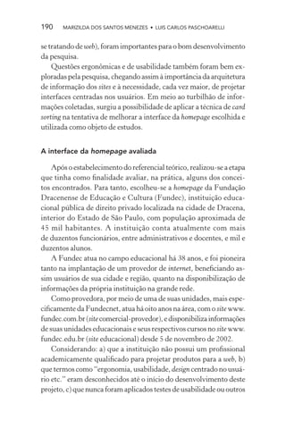 190    MARIZILDA DOS SANTOS MENEZES • LUIS CARLOS PASCHOARELLI


se tratando de web), foram importantes para o bom desenvolvimento
da pesquisa.
    Questões ergonômicas e de usabilidade também foram bem ex-
ploradas pela pesquisa, chegando assim à importância da arquitetura
de informação dos sites e à necessidade, cada vez maior, de projetar
interfaces centradas nos usuários. Em meio ao turbilhão de infor-
mações coletadas, surgiu a possibilidade de aplicar a técnica de card
sorting na tentativa de melhorar a interface da homepage escolhida e
utilizada como objeto de estudos.


A interface da homepage avaliada

    Após o estabelecimento do referencial teórico, realizou-se a etapa
que tinha como ﬁnalidade avaliar, na prática, alguns dos concei-
tos encontrados. Para tanto, escolheu-se a homepage da Fundação
Dracenense de Educação e Cultura (Fundec), instituição educa-
cional pública de direito privado localizada na cidade de Dracena,
interior do Estado de São Paulo, com população aproximada de
45 mil habitantes. A instituição conta atualmente com mais
de duzentos funcionários, entre administrativos e docentes, e mil e
duzentos alunos.
    A Fundec atua no campo educacional há 38 anos, e foi pioneira
tanto na implantação de um provedor de internet, beneﬁciando as-
sim usuários de sua cidade e região, quanto na disponibilização de
informações da própria instituição na grande rede.
    Como provedora, por meio de uma de suas unidades, mais espe-
ciﬁcamente da Fundecnet, atua há oito anos na área, com o site www.
fundec.com.br (site comercial-provedor), e disponibiliza informações
de suas unidades educacionais e seus respectivos cursos no site www.
fundec.edu.br (site educacional) desde 5 de novembro de 2002.
    Considerando: a) que a instituição não possui um proﬁssional
academicamente qualiﬁcado para projetar produtos para a web, b)
que termos como “ergonomia, usabilidade, design centrado no usuá-
rio etc.” eram desconhecidos até o início do desenvolvimento deste
projeto, c) que nunca foram aplicados testes de usabilidade ou outros
 