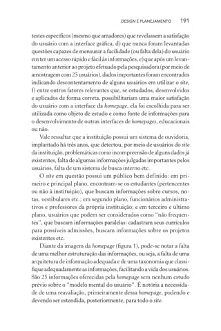 DESIGN E PLANEJAMENTO    191

testes especíﬁcos (mesmo que amadores) que revelassem a satisfação
do usuário com a interface gráﬁca, d) que nunca foram levantadas
questões capazes de mensurar a facilidade (ou falta dela) do usuário
em ter um acesso rápido e fácil às informações, e) que após um levan-
tamento anterior ao projeto efetuado pela pesquisadora (por meio de
amostragem com 25 usuários), dados importantes foram encontrados
indicando descontentamento de alguns usuários em utilizar o site,
f) entre outros fatores relevantes que, se estudados, desenvolvidos
e aplicados de forma correta, possibilitariam uma maior satisfação
do usuário com a interface da homepage, ela foi escolhida para ser
utilizada como objeto de estudo e como fonte de informações para
o desenvolvimento de outras interfaces de homepages, educacionais
ou não.
    Vale ressaltar que a instituição possui um sistema de ouvidoria,
implantado há três anos, que detectou, por meio de usuários do site
da instituição, problemáticas como incompreensão de alguns dados já
existentes, falta de algumas informações julgadas importantes pelos
usuários, falta de um sistema de busca interno etc.
    O site em questão possui um público bem definido: em pri-
meiro e principal plano, encontram-se os estudantes (pertencentes
ou não à instituição), que buscam informações sobre cursos, no-
tas, vestibulares etc.; em segundo plano, funcionários administra-
tivos e professores da própria instituição; e em terceiro e último
plano, usuários que podem ser considerados como “não frequen-
tes”, que buscam informações paralelas: cadastram seus currículos
para possíveis admissões, buscam informações sobre os projetos
existentes etc.
    Diante da imagem da homepage (ﬁgura 1), pode-se notar a falta
de uma melhor estruturação das informações, ou seja, a falta de uma
arquitetura de informação adequada e de uma taxonomia que classi-
ﬁque adequadamente as informações, facilitando a vida dos usuários.
São 25 informações oferecidas pela homepage sem nenhum estudo
prévio sobre o “modelo mental do usuário”. É notória a necessida-
de de uma reavaliação, primeiramente dessa homepage, podendo e
devendo ser estendida, posteriormente, para todo o site.
 