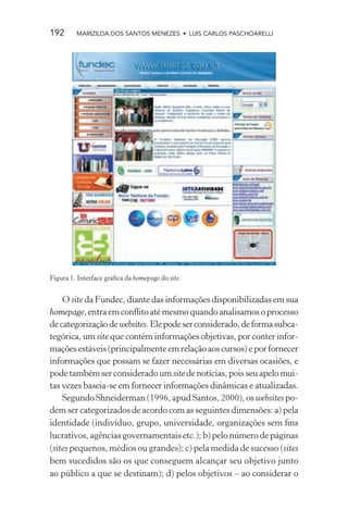 192      MARIZILDA DOS SANTOS MENEZES • LUIS CARLOS PASCHOARELLI




Figura 1. Interface gráﬁca da homepage do site.


    O site da Fundec, diante das informações disponibilizadas em sua
homepage, entra em conﬂito até mesmo quando analisamos o processo
de categorização de websites. Ele pode ser considerado, de forma subca-
tegórica, um site que contém informações objetivas, por conter infor-
mações estáveis (principalmente em relação aos cursos) e por fornecer
informações que possam se fazer necessárias em diversas ocasiões, e
pode também ser considerado um site de notícias, pois seu apelo mui-
tas vezes baseia-se em fornecer informações dinâmicas e atualizadas.
    Segundo Shneiderman (1996, apud Santos, 2000), os websites po-
dem ser categorizados de acordo com as seguintes dimensões: a) pela
identidade (indivíduo, grupo, universidade, organizações sem ﬁns
lucrativos, agências governamentais etc.); b) pelo número de páginas
(sites pequenos, médios ou grandes); c) pela medida de sucesso (sites
bem sucedidos são os que conseguem alcançar seu objetivo junto
ao público a que se destinam); d) pelos objetivos – ao considerar o
 