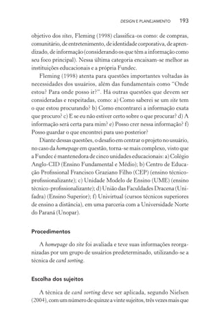 DESIGN E PLANEJAMENTO    193

objetivo dos sites, Fleming (1998) classiﬁca-os como: de compras,
comunitário, de entretenimento, de identidade corporativa, de apren-
dizado, de informação (considerando os que têm a informação como
seu foco principal). Nessa última categoria encaixam-se melhor as
instituições educacionais e a própria Fundec.
   Fleming (1998) atenta para questões importantes voltadas às
necessidades dos usuários, além das fundamentais como “Onde
estou? Para onde posso ir?”. Há outras questões que devem ser
consideradas e respeitadas, como: a) Como saberei se um site tem
o que estou procurando? b) Como encontrarei a informação exata
que procuro? c) E se eu não estiver certo sobre o que procurar? d) A
informação será certa para mim? e) Posso crer nessa informação? f)
Posso guardar o que encontrei para uso posterior?
   Diante dessas questões, o desaﬁo em centrar o projeto no usuário,
no caso da homepage em questão, torna-se mais complexo, visto que
a Fundec é mantenedora de cinco unidades educacionais: a) Colégio
Anglo-CID (Ensino Fundamental e Médio); b) Centro de Educa-
ção Proﬁssional Francisco Graziano Filho (CEP) (ensino técnico-
proﬁssionalizante); c) Unidade Modelo de Ensino (UME) (ensino
técnico-proﬁssionalizante); d) União das Faculdades Dracena (Uni-
fadra) (Ensino Superior); f) Univirtual (cursos técnicos superiores
de ensino a distância), em uma parceria com a Universidade Norte
do Paraná (Unopar).


Procedimentos

   A homepage do site foi avaliada e teve suas informações reorga-
nizadas por um grupo de usuários predeterminado, utilizando-se a
técnica de card sorting.


Escolha dos sujeitos

   A técnica de card sorting deve ser aplicada, segundo Nielsen
(2004), com um número de quinze a vinte sujeitos, três vezes mais que
 