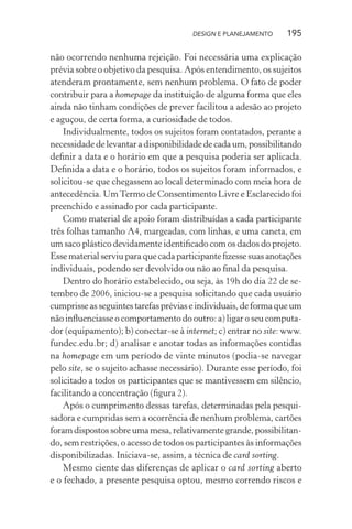 DESIGN E PLANEJAMENTO     195

não ocorrendo nenhuma rejeição. Foi necessária uma explicação
prévia sobre o objetivo da pesquisa. Após entendimento, os sujeitos
atenderam prontamente, sem nenhum problema. O fato de poder
contribuir para a homepage da instituição de alguma forma que eles
ainda não tinham condições de prever facilitou a adesão ao projeto
e aguçou, de certa forma, a curiosidade de todos.
    Individualmente, todos os sujeitos foram contatados, perante a
necessidade de levantar a disponibilidade de cada um, possibilitando
deﬁnir a data e o horário em que a pesquisa poderia ser aplicada.
Deﬁnida a data e o horário, todos os sujeitos foram informados, e
solicitou-se que chegassem ao local determinado com meia hora de
antecedência. Um Termo de Consentimento Livre e Esclarecido foi
preenchido e assinado por cada participante.
    Como material de apoio foram distribuídas a cada participante
três folhas tamanho A4, margeadas, com linhas, e uma caneta, em
um saco plástico devidamente identiﬁcado com os dados do projeto.
Esse material serviu para que cada participante ﬁzesse suas anotações
individuais, podendo ser devolvido ou não ao ﬁnal da pesquisa.
    Dentro do horário estabelecido, ou seja, às 19h do dia 22 de se-
tembro de 2006, iniciou-se a pesquisa solicitando que cada usuário
cumprisse as seguintes tarefas prévias e individuais, de forma que um
não inﬂuenciasse o comportamento do outro: a) ligar o seu computa-
dor (equipamento); b) conectar-se à internet; c) entrar no site: www.
fundec.edu.br; d) analisar e anotar todas as informações contidas
na homepage em um período de vinte minutos (podia-se navegar
pelo site, se o sujeito achasse necessário). Durante esse período, foi
solicitado a todos os participantes que se mantivessem em silêncio,
facilitando a concentração (ﬁgura 2).
    Após o cumprimento dessas tarefas, determinadas pela pesqui-
sadora e cumpridas sem a ocorrência de nenhum problema, cartões
foram dispostos sobre uma mesa, relativamente grande, possibilitan-
do, sem restrições, o acesso de todos os participantes às informações
disponibilizadas. Iniciava-se, assim, a técnica de card sorting.
    Mesmo ciente das diferenças de aplicar o card sorting aberto
e o fechado, a presente pesquisa optou, mesmo correndo riscos e
 