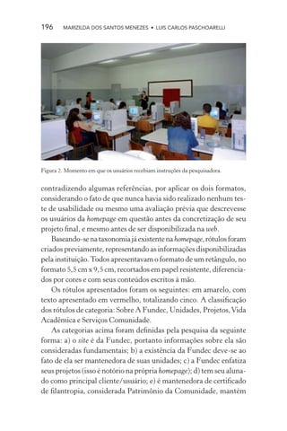 196     MARIZILDA DOS SANTOS MENEZES • LUIS CARLOS PASCHOARELLI




Figura 2. Momento em que os usuários recebiam instruções da pesquisadora.


contradizendo algumas referências, por aplicar os dois formatos,
considerando o fato de que nunca havia sido realizado nenhum tes-
te de usabilidade ou mesmo uma avaliação prévia que descrevesse
os usuários da homepage em questão antes da concretização de seu
projeto ﬁnal, e mesmo antes de ser disponibilizada na web.
    Baseando-se na taxonomia já existente na homepage, rótulos foram
criados previamente, representando as informações disponibilizadas
pela instituição. Todos apresentavam o formato de um retângulo, no
formato 5,5 cm x 9,5 cm, recortados em papel resistente, diferencia-
dos por cores e com seus conteúdos escritos à mão.
    Os rótulos apresentados foram os seguintes: em amarelo, com
texto apresentado em vermelho, totalizando cinco. A classiﬁcação
dos rótulos de categoria: Sobre A Fundec, Unidades, Projetos, Vida
Acadêmica e Serviços Comunidade.
    As categorias acima foram deﬁnidas pela pesquisa da seguinte
forma: a) o site é da Fundec, portanto informações sobre ela são
consideradas fundamentais; b) a existência da Fundec deve-se ao
fato de ela ser mantenedora de suas unidades; c) a Fundec enfatiza
seus projetos (isso é notório na própria homepage); d) tem seu aluna-
do como principal cliente/usuário; e) é mantenedora de certiﬁcado
de ﬁlantropia, considerada Patrimônio da Comunidade, mantém
 