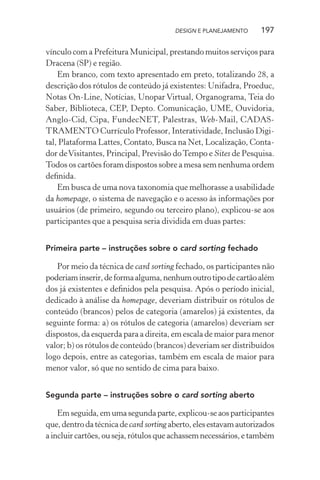 DESIGN E PLANEJAMENTO     197

vínculo com a Prefeitura Municipal, prestando muitos serviços para
Dracena (SP) e região.
    Em branco, com texto apresentado em preto, totalizando 28, a
descrição dos rótulos de conteúdo já existentes: Unifadra, Proeduc,
Notas On-Line, Notícias, Unopar Virtual, Organograma, Teia do
Saber, Biblioteca, CEP, Depto. Comunicação, UME, Ouvidoria,
Anglo-Cid, Cipa, FundecNET, Palestras, Web-Mail, CADAS-
TRAMENTO Currículo Professor, Interatividade, Inclusão Digi-
tal, Plataforma Lattes, Contato, Busca na Net, Localização, Conta-
dor de Visitantes, Principal, Previsão do Tempo e Sites de Pesquisa.
Todos os cartões foram dispostos sobre a mesa sem nenhuma ordem
deﬁnida.
    Em busca de uma nova taxonomia que melhorasse a usabilidade
da homepage, o sistema de navegação e o acesso às informações por
usuários (de primeiro, segundo ou terceiro plano), explicou-se aos
participantes que a pesquisa seria dividida em duas partes:


Primeira parte – instruções sobre o card sorting fechado

   Por meio da técnica de card sorting fechado, os participantes não
poderiam inserir, de forma alguma, nenhum outro tipo de cartão além
dos já existentes e deﬁnidos pela pesquisa. Após o período inicial,
dedicado à análise da homepage, deveriam distribuir os rótulos de
conteúdo (brancos) pelos de categoria (amarelos) já existentes, da
seguinte forma: a) os rótulos de categoria (amarelos) deveriam ser
dispostos, da esquerda para a direita, em escala de maior para menor
valor; b) os rótulos de conteúdo (brancos) deveriam ser distribuídos
logo depois, entre as categorias, também em escala de maior para
menor valor, só que no sentido de cima para baixo.


Segunda parte – instruções sobre o card sorting aberto

    Em seguida, em uma segunda parte, explicou-se aos participantes
que, dentro da técnica de card sorting aberto, eles estavam autorizados
a incluir cartões, ou seja, rótulos que achassem necessários, e também
 