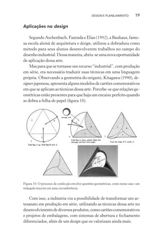DESIGN E PLANEJAMENTO          19

Aplicações no design

    Segundo Aschenbach, Fazenda e Elias (1992), a Bauhaus, famo-
sa escola alemã de arquitetura e design, utilizou a dobradura como
método para seus alunos desenvolverem trabalhos no campo do
desenho industrial. Dessa maneira, abriu-se uma nova oportunidade
de aplicação dessa arte.
    Mas para que se tornasse um recurso “industrial”, com produção
em série, era necessário traduzir suas técnicas em uma linguagem
própria. Observando a geometria do origami, Kitagawa (1990), de-
signer japonesa, apresenta alguns modelos de cartões comemorativos
em que se aplicam as técnicas dessa arte. Percebe-se que relações ge-
ométricas estão presentes para que haja um encaixe perfeito quando
se dobra a folha de papel (ﬁgura 10).




Figura 10. O processo de confecção envolve questões geométricas, como nesse caso: um
triângulo inscrito em uma circunferência.


    Com isso, a indústria viu a possibilidade de transformar um ar-
tesanato em produção em série, utilizando as técnicas dessa arte no
desenvolvimento de diversos produtos, como cartões comemorativos
e projetos de embalagens, com sistemas de abertura e fechamento
diferenciados, além de um design que os valorizam ainda mais.
 