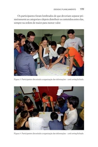 DESIGN E PLANEJAMENTO            199

   Os participantes foram lembrados de que deveriam separar pri-
meiramente as categorias e depois distribuir os conteúdos entre elas,
sempre na ordem de maior para menor valor.




Figura 3. Participantes discutindo a organização das informações – card sorting fechado.




Figura 4. Participantes discutindo a organização das informações – card sorting fechado.
 