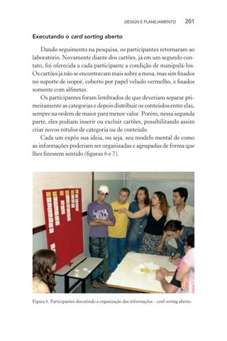 DESIGN E PLANEJAMENTO            201

Executando o card sorting aberto

    Dando seguimento na pesquisa, os participantes retornaram ao
laboratório. Novamente diante dos cartões, já em um segundo con-
tato, foi oferecida a cada participante a condição de manipulá-los.
Os cartões já não se encontravam mais sobre a mesa, mas sim ﬁxados
no suporte de isopor, coberto por papel veludo vermelho, e ﬁxados
somente com alﬁnetes.
    Os participantes foram lembrados de que deveriam separar pri-
meiramente as categorias e depois distribuir os conteúdos entre elas,
sempre na ordem de maior para menor valor. Porém, nessa segunda
parte, eles podiam inserir ou excluir cartões, possibilitando assim
criar novos rótulos de categoria ou de conteúdo.
    Cada um expôs sua ideia, ou seja, seu modelo mental de como
as informações poderiam ser organizadas e agrupadas de forma que
lhes ﬁzessem sentido (ﬁguras 6 e 7).




Figura 6. Participantes discutindo a organização das informações – card sorting aberto.
 
