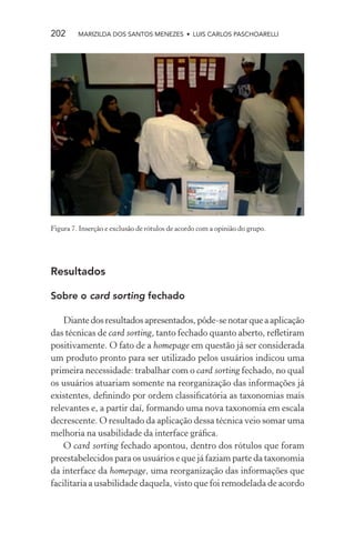202      MARIZILDA DOS SANTOS MENEZES • LUIS CARLOS PASCHOARELLI




Figura 7. Inserção e exclusão de rótulos de acordo com a opinião do grupo.




Resultados

Sobre o card sorting fechado

    Diante dos resultados apresentados, pôde-se notar que a aplicação
das técnicas de card sorting, tanto fechado quanto aberto, reﬂetiram
positivamente. O fato de a homepage em questão já ser considerada
um produto pronto para ser utilizado pelos usuários indicou uma
primeira necessidade: trabalhar com o card sorting fechado, no qual
os usuários atuariam somente na reorganização das informações já
existentes, deﬁnindo por ordem classiﬁcatória as taxonomias mais
relevantes e, a partir daí, formando uma nova taxonomia em escala
decrescente. O resultado da aplicação dessa técnica veio somar uma
melhoria na usabilidade da interface gráﬁca.
    O card sorting fechado apontou, dentro dos rótulos que foram
preestabelecidos para os usuários e que já faziam parte da taxonomia
da interface da homepage, uma reorganização das informações que
facilitaria a usabilidade daquela, visto que foi remodelada de acordo
 