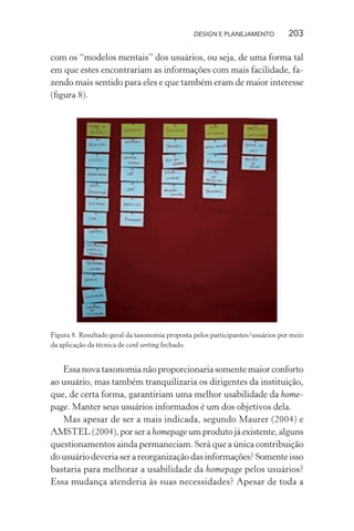 DESIGN E PLANEJAMENTO          203

com os “modelos mentais” dos usuários, ou seja, de uma forma tal
em que estes encontrariam as informações com mais facilidade, fa-
zendo mais sentido para eles e que também eram de maior interesse
(ﬁgura 8).




Figura 8. Resultado geral da taxonomia proposta pelos participantes/usuários por meio
da aplicação da técnica de card sorting fechado.


   Essa nova taxonomia não proporcionaria somente maior conforto
ao usuário, mas também tranquilizaria os dirigentes da instituição,
que, de certa forma, garantiriam uma melhor usabilidade da home-
page. Manter seus usuários informados é um dos objetivos dela.
   Mas apesar de ser a mais indicada, segundo Maurer (2004) e
AMSTEL (2004), por ser a homepage um produto já existente, alguns
questionamentos ainda permaneciam. Será que a única contribuição
do usuário deveria ser a reorganização das informações? Somente isso
bastaria para melhorar a usabilidade da homepage pelos usuários?
Essa mudança atenderia às suas necessidades? Apesar de toda a
 