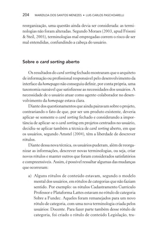 204    MARIZILDA DOS SANTOS MENEZES • LUIS CARLOS PASCHOARELLI


reorganização, uma questão ainda devia ser considerada: as termi-
nologias não foram alteradas. Segundo Moraes (2003, apud Frisoni
& Steil, 2005), terminologias mal empregadas correm o risco de ser
mal entendidas, confundindo a cabeça do usuário.



Sobre o card sorting aberto

    Os resultados do card sorting fechado mostraram que o arquiteto
de informação ou proﬁssional responsável pelo desenvolvimento da
interface da homepages não conseguiu deﬁnir, por conta própria, uma
taxonomia razoável que satisﬁzesse as necessidades dos usuários. A
necessidade de o usuário atuar como agente-colaborador no desen-
volvimento da homepage estava clara.
    Diante dos questionamentos que ainda pairavam sobre o projeto,
contrariando o fato de que, por ser um produto existente, deveria
aplicar-se somente o card sorting fechado e considerando a impor-
tância de aplicar-se o card sorting em projetos centrados no usuário,
decidiu-se aplicar também a técnica de card sorting aberto, em que
os usuários, segundo Amstel (2004), têm a liberdade de descrever
rótulos.
    Diante dessa nova técnica, os usuários puderam, além de reorga-
nizar as informações, descrever novas terminologias, ou seja, criar
novos rótulos e manter outros que foram considerados satisfatórios
e compreensíveis. Assim, é possível ressaltar algumas das mudanças
que ocorreram:

   a) Alguns rótulos de conteúdo estavam, segundo o modelo
      mental dos usuários, em rótulos de categorias que não faziam
      sentido. Por exemplo: os rótulos Cadastramento Currículo
      Professor e Plataforma Lattes estavam no rótulo de categoria
      Sobre a Fundec. Aqueles foram remanejados para um novo
      rótulo de categoria, com uma nova terminologia criada pelos
      usuários: Docente. Para fazer parte também desse rótulo de
      categoria, foi criado o rótulo de conteúdo Legislação, tra-
 