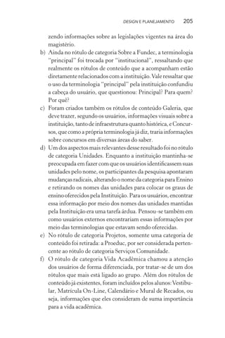 DESIGN E PLANEJAMENTO     205

     zendo informações sobre as legislações vigentes na área do
     magistério.
b)   Ainda no rótulo de categoria Sobre a Fundec, a terminologia
     “principal” foi trocada por “institucional”, ressaltando que
     realmente os rótulos de conteúdo que a acompanham estão
     diretamente relacionados com a instituição. Vale ressaltar que
     o uso da terminologia “principal” pela instituição confundiu
     a cabeça do usuário, que questionou: Principal? Para quem?
     Por quê?
c)   Foram criados também os rótulos de conteúdo Galeria, que
     deve trazer, segundo os usuários, informações visuais sobre a
     instituição, tanto de infraestrutura quanto histórica, e Concur-
     sos, que como a própria terminologia já diz, traria informações
     sobre concursos em diversas áreas do saber.
d)   Um dos aspectos mais relevantes desse resultado foi no rótulo
     de categoria Unidades. Enquanto a instituição mantinha-se
     preocupada em fazer com que os usuários identiﬁcassem suas
     unidades pelo nome, os participantes da pesquisa apontaram
     mudanças radicais, alterando o nome da categoria para Ensino
     e retirando os nomes das unidades para colocar os graus de
     ensino oferecidos pela Instituição. Para os usuários, encontrar
     essa informação por meio dos nomes das unidades mantidas
     pela Instituição era uma tarefa árdua. Pensou-se também em
     como usuários externos encontrariam essas informações por
     meio das terminologias que estavam sendo oferecidas.
e)   No rótulo de categoria Projetos, somente uma categoria de
     conteúdo foi retirada: a Proeduc, por ser considerada perten-
     cente ao rótulo de categoria Serviços Comunidade.
f)   O rótulo de categoria Vida Acadêmica chamou a atenção
     dos usuários de forma diferenciada, por tratar-se de um dos
     rótulos que mais está ligado ao grupo. Além dos rótulos de
     conteúdo já existentes, foram incluídos pelos alunos: Vestibu-
     lar, Matrícula On-Line, Calendário e Mural de Recados, ou
     seja, informações que eles consideram de suma importância
     para a vida acadêmica.
 