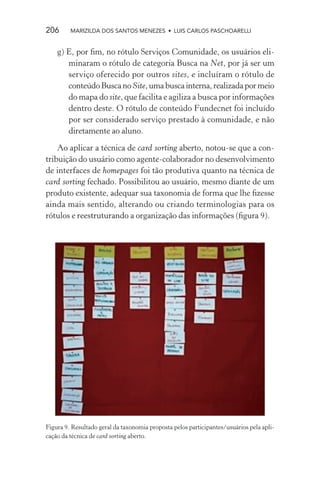 206      MARIZILDA DOS SANTOS MENEZES • LUIS CARLOS PASCHOARELLI


    g) E, por ﬁm, no rótulo Serviços Comunidade, os usuários eli-
       minaram o rótulo de categoria Busca na Net, por já ser um
       serviço oferecido por outros sites, e incluíram o rótulo de
       conteúdo Busca no Site, uma busca interna, realizada por meio
       do mapa do site, que facilita e agiliza a busca por informações
       dentro deste. O rótulo de conteúdo Fundecnet foi incluído
       por ser considerado serviço prestado à comunidade, e não
       diretamente ao aluno.

    Ao aplicar a técnica de card sorting aberto, notou-se que a con-
tribuição do usuário como agente-colaborador no desenvolvimento
de interfaces de homepages foi tão produtiva quanto na técnica de
card sorting fechado. Possibilitou ao usuário, mesmo diante de um
produto existente, adequar sua taxonomia de forma que lhe ﬁzesse
ainda mais sentido, alterando ou criando terminologias para os
rótulos e reestruturando a organização das informações (ﬁgura 9).




Figura 9. Resultado geral da taxonomia proposta pelos participantes/usuários pela apli-
cação da técnica de card sorting aberto.
 