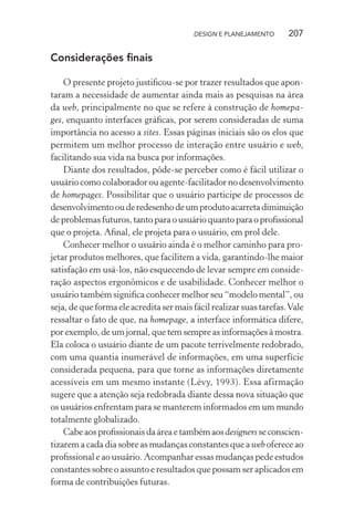 DESIGN E PLANEJAMENTO       207

Considerações ﬁnais

    O presente projeto justiﬁcou-se por trazer resultados que apon-
taram a necessidade de aumentar ainda mais as pesquisas na área
da web, principalmente no que se refere à construção de homepa-
ges, enquanto interfaces gráﬁcas, por serem consideradas de suma
importância no acesso a sites. Essas páginas iniciais são os elos que
permitem um melhor processo de interação entre usuário e web,
facilitando sua vida na busca por informações.
    Diante dos resultados, pôde-se perceber como é fácil utilizar o
usuário como colaborador ou agente-facilitador no desenvolvimento
de homepages. Possibilitar que o usuário participe de processos de
desenvolvimento ou de redesenho de um produto acarreta diminuição
de problemas futuros, tanto para o usuário quanto para o proﬁssional
que o projeta. Aﬁnal, ele projeta para o usuário, em prol dele.
    Conhecer melhor o usuário ainda é o melhor caminho para pro-
jetar produtos melhores, que facilitem a vida, garantindo-lhe maior
satisfação em usá-los, não esquecendo de levar sempre em conside-
ração aspectos ergonômicos e de usabilidade. Conhecer melhor o
usuário também signiﬁca conhecer melhor seu “modelo mental”, ou
seja, de que forma ele acredita ser mais fácil realizar suas tarefas. Vale
ressaltar o fato de que, na homepage, a interface informática difere,
por exemplo, de um jornal, que tem sempre as informações à mostra.
Ela coloca o usuário diante de um pacote terrivelmente redobrado,
com uma quantia inumerável de informações, em uma superfície
considerada pequena, para que torne as informações diretamente
acessíveis em um mesmo instante (Lévy, 1993). Essa afirmação
sugere que a atenção seja redobrada diante dessa nova situação que
os usuários enfrentam para se manterem informados em um mundo
totalmente globalizado.
    Cabe aos proﬁssionais da área e também aos designers se conscien-
tizarem a cada dia sobre as mudanças constantes que a web oferece ao
proﬁssional e ao usuário. Acompanhar essas mudanças pede estudos
constantes sobre o assunto e resultados que possam ser aplicados em
forma de contribuições futuras.
 