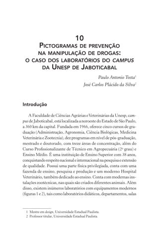 10
          PICTOGRAMAS DE PREVENÇÃO
          NA MANIPULAÇÃO DE DROGAS:
 O CASO DOS LABORATÓRIOS DO CAMPUS
      DA UNESP DE JABOTICABAL
                                                     Paulo Antonio Tosta1
                                          José Carlos Plácido da Silva2



Introdução

    A Faculdade de Ciências Agrárias e Veterinárias da Unesp, cam-
pus de Jaboticabal, está localizada a noroeste do Estado de São Paulo,
a 360 km da capital. Fundada em 1966, oferece cinco cursos de gra-
duação (Administração, Agronomia, Ciência Biológicas, Medicina
Veterinária e Zootecnia), dez programas em nível de pós-graduação,
mestrado e doutorado, com treze áreas de concentração, além do
Curso Proﬁssionalizante de Técnico em Agropecuária (2o grau) e
Ensino Médio. É uma instituição de Ensino Superior com 38 anos,
conquistando respeito nacional e internacional na pesquisa e extensão
de qualidade. Possui uma parte física privilegiada, conta com uma
fazenda de ensino, pesquisa e produção e um moderno Hospital
Veterinário, também dedicado ao ensino. Conta com modernas ins-
talações zootécnicas, nas quais são criados diferentes animais. Além
disso, existem inúmeros laboratórios com equipamentos modernos
(ﬁguras 1 e 2), tais como laboratórios didáticos, departamentos, salas



  1 Mestre em design, Universidade Estadual Paulista.
  2 Professor titular, Universidade Estadual Paulista.
 
