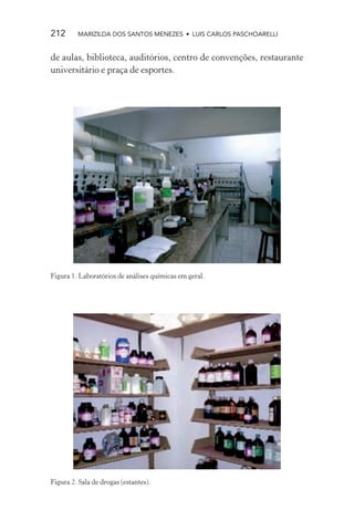 212      MARIZILDA DOS SANTOS MENEZES • LUIS CARLOS PASCHOARELLI


de aulas, biblioteca, auditórios, centro de convenções, restaurante
universitário e praça de esportes.




Figura 1. Laboratórios de análises químicas em geral.




Figura 2. Sala de drogas (estantes).
 