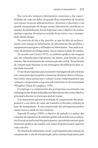 DESIGN E PLANEJAMENTO     213

    Em vista dos inúmeros laboratórios existentes e das especi-
ﬁcidades de cada um deles, do grande ﬂuxo transitório de usuários
(servidores técnicos administrativos, discentes e docentes) e da
grande manipulação de drogas nesses laboratórios, justiﬁcam-se
estudos da identiﬁcação dos pictogramas com o objetivo de avaliar,
analisar e apontar diretrizes no sentido de prevenir o uso e manipu-
lação dessas drogas.
    No convívio do dia a dia, percebe-se que há falta de esclareci-
mento com relação às informações de advertências dos produtos e
equipamentos perigosos e utilizados nos laboratórios. Isso pode acar-
retar, de imediato ou a longo prazo, riscos e danos à saúde do usuário.
    De acordo com Green (1979), os símbolos gráﬁcos são imagens
que são utilizadas para representar um objeto, uma função ou um
sistema. São instrumentos de comunicação não verbal. Essas formas
de comunicação baseiam-se em mensagens decodiﬁcáveis pela ca-
pacidade sensorial.
    O uso de pictogramas para transmitir mensagens de advertências
tem como principal propósito comunicar de forma efetiva informa-
ções sobre riscos potenciais e reduzir/evitar comportamentos que
venham a comprometer a segurança do indivíduo ou da comunidade
(Wogalter; Dejoy & Laughery, 1999).
    O emprego e a compreensão dos pictogramas encontrados nas
embalagens das drogas utilizadas nos laboratórios têm como objetivo
principal informar os riscos que podem causar.
    Um importante aspecto na avaliação de compreensão dos picto-
gramas é o seu efeito de como são tomados os devidos cuidados na
hora da manipulação. A má compreensão dos pictogramas poderá
causar riscos à saúde de seus usuários.
    Segundo Formiga (2000), o objetivo do método é a análise das
variações de repertórios de símbolos gráﬁcos de acordo com a cultura,
nível social ou intelectual dos participantes, permitindo estimar quais
elementos gráﬁcos são usados com maior frequência para exprimir
cada conceito.
    No sistema de informação visual, os pictogramas têm a função de
compreensão, e não de interpretação, pois a interpretação passa pela
 