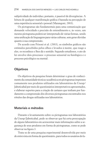 214    MARIZILDA DOS SANTOS MENEZES • LUIS CARLOS PASCHOARELLI


subjetividade do indivíduo; portanto, é passível de divergências. A
leitura de qualquer manifestação gráﬁca é baseada na percepção de
uma experiência sensorial e pessoal (Marangoni, 2003).
    Os pictogramas são fundamentais para uma comunicação que
demande velocidade e precisão de entendimento e, às vezes, um
mesmo pictograma poderá ser interpretado de várias formas, sendo
uma uniﬁcação de linguagens para várias culturas, sem gerar dúvidas
quanto à sua compreensão.
    De acordo com Frisoni et al. (2003), os símbolos gráﬁcos são
estímulos percebidos pelos olhos e levados à mente, que reage a
eles, os reconhece e lhes dá o sentido. Segundo estudiosos, o ato de
ler envolve dois processos: o processo sensorial ou ﬁsiológico e o
processo psicológico ou mental.



Objetivos

    Os objetivos da pesquisa foram determinar o grau de conheci-
mento da comunidade técnica e acadêmica em pictogramas impressos
comumente nos produtos utilizados em laboratórios da Unesp/
Jaboticabal por meio de questionários interpretativos apresentados,
e elaborar suportes para a criação de cartazes que tenham por fun-
damento a compreensão dos diversos pictogramas encontrados nos
rótulos das drogas utilizadas nos laboratórios.



Materiais e métodos

    Durante o levantamento sobre os pictogramas nos laboratórios
da Unesp/Jaboticabal, pode-se observar que há certa preocupação
de alguns laboratórios em acrescentar mais informações sobre a se-
gurança de seus produtos em forma de pictogramas, como se pode
observar na ﬁgura 3.
    Trata-se de uma pesquisa experimental desenvolvida por meio
de entrevista em forma de questionário, para todos os usuários do la-
 