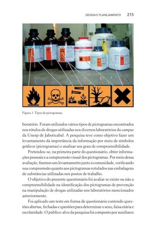 DESIGN E PLANEJAMENTO      215




Figura 3. Tipos de pictogramas.


boratório. Foram utilizados vários tipos de pictogramas encontrados
nos rótulos de drogas utilizadas nos diversos laboratórios do campus
da Unesp de Jaboticabal. A pesquisa teve como objetivo fazer um
levantamento da importância da informação por meio de símbolos
gráﬁcos (pictogramas) e analisar seu grau de compreensibilidade.
   Pretendeu-se, na primeira parte do questionário, obter informa-
ções pessoais e a compreensão visual dos pictogramas. Por meio dessa
avaliação, ﬁzemos um levantamento junto à comunidade, veriﬁcando
sua compreensão quanto aos pictogramas rotulados nas embalagens
de substâncias utilizadas nos postos de trabalho.
   O objetivo do presente questionário foi avaliar se existe ou não a
compreensibilidade na identiﬁcação dos pictogramas de prevenção
na manipulação de drogas utilizadas nos laboratórios mencionados
anteriormente.
   Foi aplicado um teste em forma de questionário contendo ques-
tões abertas, fechadas e questões para determinar o sexo, faixa etária e
escolaridade. O público-alvo da pesquisa foi composto por auxiliares
 