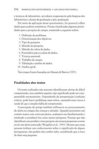 216    MARIZILDA DOS SANTOS MENEZES • LUIS CARLOS PASCHOARELLI


e técnicos de laboratório, servidores responsáveis pela limpeza dos
laboratórios e alunos da graduação e pós-graduação.
    Por meio da aplicação desse questionário, foi possível colher
dados para análises estatísticas. Foram classiﬁcadas algumas priori-
dades para a pesquisa de campo, mantendo a seguinte ordem:
    1. Deﬁnição do problema.
    2. Determinação dos objetivos.
    3. Tipo de pesquisa.
    4. Método de pesquisa.
    5. Método de coleta de dados.
    6. Formulário para a coleta de dados.
    7. Técnica amostral.
    8. Trabalho de campo.
    9. Tabulação e análise de dados.
   10. Análise geral.

   Tais etapas foram baseadas em Sâmara & Barros (1997).



Finalidades dos testes

    Os testes realizados não somente identiﬁcaram alertas de difícil
compreensão, mas também aqueles cujo signiﬁcado pode ser com-
preendido erroneamente. Dependendo da interpretação (confusão
crítica), pode haver problemas mais sérios, causando mais riscos à
saúde do que a simples falha de compreensão.
    A percepção do perigo também influencia no processamento
do alerta no estágio das crenças e atitudes. Quando possuímos um
contato maior com certos produtos, acabamos nos familiarizando e
tendendo a reconhecê-los como menos perigosos. Pessoas que não
identiﬁcam um produto como perigoso são menos propensas a notar
ou ler um alerta associado (Wogalter et al., 1993). Mesmo que essas
pessoas tenham um conhecimento sobre o significado de alguns
pictogramas, elas podem não conﬁar neles, acreditando que o risco
de dano seja pequeno.
 