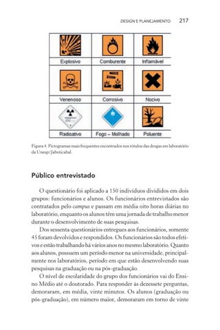 DESIGN E PLANEJAMENTO           217




Figura 4. Pictogramas mais frequentes encontrados nos rótulos das drogas em laboratório
da Unesp/Jaboticabal.




Público entrevistado

    O questionário foi aplicado a 150 indivíduos divididos em dois
grupos: funcionários e alunos. Os funcionários entrevistados são
contratados pelo campus e passam em média oito horas diárias no
laboratório, enquanto os alunos têm uma jornada de trabalho menor
durante o desenvolvimento de suas pesquisas.
    Dos sessenta questionários entregues aos funcionários, somente
45 foram devolvidos e respondidos. Os funcionários são todos efeti-
vos e estão trabalhando há vários anos no mesmo laboratório. Quanto
aos alunos, possuem um período menor na universidade, principal-
mente nos laboratórios, período em que estão desenvolvendo suas
pesquisas na graduação ou na pós-graduação.
    O nível de escolaridade do grupo dos funcionários vai do Ensi-
no Médio até o doutorado. Para responder às dezessete perguntas,
demoraram, em média, vinte minutos. Os alunos (graduação ou
pós-graduação), em número maior, demoraram em torno de vinte
 