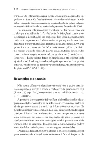 218    MARIZILDA DOS SANTOS MENEZES • LUIS CARLOS PASCHOARELLI


minutos. Os entrevistados eram de ambos os sexos, com idades su-
periores a 18 anos. Os funcionários entrevistados residem em Jaboti-
cabal, enquanto os alunos, quase na totalidade, são de outras cidades.
A pesquisa foi realizada no período de janeiro e fevereiro de 2005.
    Por meio da aplicação desse questionário, foi possível colher
dados para a análise ﬁnal. A tabulação foi feita, bem como a pa-
dronização e a codiﬁcação das respostas. Isso se fez necessário para
ordenar e dispor os resultados numéricos para que a leitura fosse
facilitada. Foram utilizadas as planilhas de cálculo Excel 2000, que
permitiram o cruzamento das informações com rapidez e precisão.
No método utilizado para cada questão estudada, foram consideradas
duas possíveis respostas, com valores iguais a um (correta) e zero
(incorreta). Esses valores foram submetidos ao procedimento de
ajuste de modelos de regressão linear logística para dados de respostas
binárias, pelo método de máxima verossimilhança, utilizando o Proc
Logistic do SAS (SAS, 1998).



Resultados e discussão

    Não houve diferenças signiﬁcativas entre sexo e grupo para to-
das as questões, exceto o efeito signiﬁcativo de grupo sobre q1d
(P=0,0162) e q7 (P=0,0004) e de sexo sobre q1d (P=0,0462), q31c
e q31d (0,0465).
    A proposta deste capítulo foi veriﬁcar a identiﬁcação dos picto-
gramas contidos nos sistemas de informação. Foram analisados os
sinais que servem para transmitir as informações aos usuários. Os
benefícios de usar sinais incluem não só as características de suprir
qualquer idioma, mas também o fato de que eles podem expressar
uma mensagem em uma forma compacta, são mais notáveis em
qualquer ambiente que uma mensagem escrita, passam a ter mais
impacto sobre as palavras e, de acordo com alguma evidência, podem
ser entendidos mais depressa que mensagens a serem lidas.
    Devido ao desconhecimento desses signos (pictogramas) por
parte dos entrevistados (alunos e técnicos) e à falta de importância
 