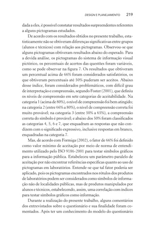 DESIGN E PLANEJAMENTO     219

dada a eles, é possível constatar resultados surpreendentes referentes
a alguns pictogramas estudados.
    De acordo com os resultados obtidos no presente trabalho, esta-
tisticamente não se obtiveram diferenças signiﬁcativas entre grupos
(alunos e técnicos) com relação aos pictogramas. Observou-se que
alguns pictogramas obtiveram resultados abaixo do esperado. Para
a devida análise, os pictogramas do sistema de informação visual
pictórico, os percentuais de acertos das questões foram variáveis,
como se pode observar na ﬁgura 7. Os resultados que obtiveram
um percentual acima de 66% foram considerados satisfatórios, os
que obtiveram percentuais até 50% puderam ser aceitos. Abaixo
desse índice, foram considerados problemáticos, com difícil grau
de interpretação e compreensão, segundo Foster (2001), que deﬁniu
os níveis de compreensão em sete categorias de aceitabilidade. Na
categoria 1 (acima de 80%), o nível de compreensão foi bem atingido;
na categoria 2 (entre 66% a 80%), o nível de compreensão correta foi
muito provável; na categoria 3 (entre 50% a 65%), a compreensão
correta do símbolo é provável; e abaixo dos 50% foram classiﬁcados
as categorias 4, 5, 6 e 7, que enquadram as respostas que não con-
dizem com o signiﬁcado expressivo, inclusive respostas em branco,
enquadradas na categoria 7.
    Mas, de acordo com Formiga (2002), o fator de 66% foi deﬁnido
como valor mínimo de aceitação por meio de norma de entendi-
mento utilizado pelo ISO 9186-2001 para testar símbolos gráﬁcos
para a informação pública. Estabeleceu um parâmetro paralelo de
aceitação por não encontrar referências especíﬁcas quanto ao uso de
pictogramas em laboratórios. Entende-se que tal fator poderia ser
aplicado, pois os pictogramas encontrados nos rótulos dos produtos
de laboratórios podem ser considerados como símbolos de informa-
ção não de localidades públicas, mas de produtos manipulados por
alunos e técnicos, estabelecendo, assim, uma correlação com índices
para testar símbolos gráﬁcos como informação.
    Durante a realização do presente trabalho, alguns comentários
dos entrevistados sobre o questionário e sua ﬁnalidade foram co-
mentados. Após ter um conhecimento do modelo do questionário
 