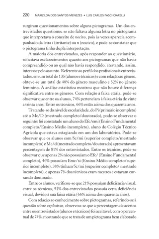 220    MARIZILDA DOS SANTOS MENEZES • LUIS CARLOS PASCHOARELLI


surgiram questionamentos sobre alguns pictogramas. Um dos en-
trevistados questionou se não faltava alguma letra no pictograma
que interpretava o conceito de nocivo, pois às vezes aparecia acom-
panhado da letra i (irritante) ou n (nocivo), e pode-se constatar que
o pictograma tinha dupla interpretação.
    A maioria dos entrevistados, após responder ao questionário,
solicitava esclarecimentos quanto aos pictogramas que não havia
compreendido ou ao qual não havia respondido, atestando, assim,
interesse pelo assunto. Referente ao perﬁl dos proﬁssionais entrevis-
tados, em um total de 135 (alunos e técnicos) e com relação ao gênero,
obteve-se um total de 48% do gênero masculino e 52% no gênero
feminino. A análise estatística mostrou que não houve diferença
signiﬁcativa entre os gêneros. Com relação à faixa etária, pode-se
observar que entre os alunos, 74% pertenciam à faixa etária de vinte
a trinta anos. Entre os técnicos, 66% estão acima dos quarenta anos.
    Tratando-se do nível de escolaridade, do Pi (primário incompleto)
até o Mc/D (mestrado completo/doutorado), pode-se observar o
seguinte: foi constatado um aluno do Efc/emi (Ensino Fundamental
completo/Ensino Médio incompleto), aluno do Colégio Técnico
Agrícola que estava estagiando em um dos laboratórios. Pode-se
observar que os alunos com Sc/mi (superior completo/mestrado
incompleto) e Mc/d (mestrado completo/doutorado) apresentavam
percentagem de 81% dos entrevistados. Entre os técnicos, pode-se
observar que apenas 2% não possuíam o Efc/ (Ensino Fundamental
completo), 46% possuíam Emc/si (Ensino Médio completo/supe-
rior incompleto), 38% tinham Sc/mi (superior completo/ mestrado
incompleto), e apenas 7% dos técnicos eram mestres e estavam cur-
sando doutorado.
    Entre os alunos, veriﬁcou-se que 21% possuíam deﬁciência visual;
entre os técnicos, 51% dos entrevistados possuía certa deﬁciência
visual, devido à sua faixa etária (66% acima dos quarenta anos).
    Com relação ao conhecimento sobre pictogramas, referindo-se à
questão sobre explosivos, observou-se que a percentagem de acertos
entre os entrevistados (alunos e técnicos) foi aceitável, com o percen-
tual de 74%, mostrando que se trata de um pictograma bem elaborado
 