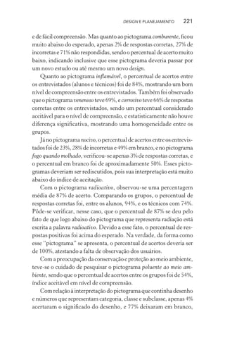 DESIGN E PLANEJAMENTO     221

e de fácil compreensão. Mas quanto ao pictograma comburente, ﬁcou
muito abaixo do esperado, apenas 2% de respostas corretas, 27% de
incorretas e 71% não respondidas, sendo o percentual de acerto muito
baixo, indicando inclusive que esse pictograma deveria passar por
um novo estudo ou até mesmo um novo design.
    Quanto ao pictograma inﬂamável, o percentual de acertos entre
os entrevistados (alunos e técnicos) foi de 84%, mostrando um bom
nível de compreensão entre os entrevistados. Também foi observado
que o pictograma venenoso teve 69%, e corrosivo teve 66% de respostas
corretas entre os entrevistados, sendo um percentual considerado
aceitável para o nível de compreensão, e estatisticamente não houve
diferença signiﬁcativa, mostrando uma homogeneidade entre os
grupos.
    Já no pictograma nocivo, o percentual de acertos entre os entrevis-
tados foi de 23%, 28% de incorretas e 49% em branco, e no pictograma
fogo quando molhado, veriﬁcou-se apenas 3% de respostas corretas, e
o percentual em branco foi de aproximadamente 50%. Esses picto-
gramas deveriam ser rediscutidos, pois sua interpretação está muito
abaixo do índice de aceitação.
    Com o pictograma radioativo, observou-se uma percentagem
média de 87% de acerto. Comparando os grupos, o percentual de
respostas corretas foi, entre os alunos, 94%, e os técnicos com 74%.
Pôde-se veriﬁcar, nesse caso, que o percentual de 87% se deu pelo
fato de que logo abaixo do pictograma que representa radiação está
escrita a palavra radioativo. Devido a esse fato, o percentual de res-
postas positivas foi acima do esperado. Na verdade, da forma como
esse “pictograma” se apresenta, o percentual de acertos deveria ser
de 100%, atestando a falta de observação dos usuários.
    Com a preocupação da conservação e proteção ao meio ambiente,
teve-se o cuidado de pesquisar o pictograma poluente ao meio am-
biente, sendo que o percentual de acertos entre os grupos foi de 54%,
índice aceitável em nível de compreensão.
    Com relação à interpretação do pictograma que continha desenho
e números que representam categoria, classe e subclasse, apenas 4%
acertaram o signiﬁcado do desenho, e 77% deixaram em branco,
 