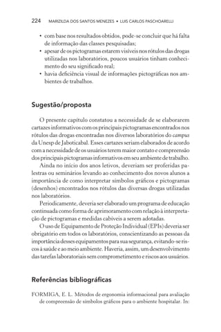 224    MARIZILDA DOS SANTOS MENEZES • LUIS CARLOS PASCHOARELLI


   • com base nos resultados obtidos, pode-se concluir que há falta
     de informação das classes pesquisadas;
   • apesar de os pictogramas estarem visíveis nos rótulos das drogas
     utilizadas nos laboratórios, poucos usuários tinham conheci-
     mento do seu signiﬁcado real;
   • havia deﬁciência visual de informações pictográﬁcas nos am-
     bientes de trabalhos.



Sugestão/proposta

    O presente capítulo constatou a necessidade de se elaborarem
cartazes informativos com os principais pictogramas encontrados nos
rótulos das drogas encontradas nos diversos laboratórios do campus
da Unesp de Jaboticabal. Esses cartazes seriam elaborados de acordo
com a necessidade de os usuários terem maior contato e compreensão
dos principais pictogramas informativos em seu ambiente de trabalho.
    Ainda no início dos anos letivos, deveriam ser proferidas pa-
lestras ou seminários levando ao conhecimento dos novos alunos a
importância de como interpretar símbolos gráﬁcos e pictogramas
(desenhos) encontrados nos rótulos das diversas drogas utilizadas
nos laboratórios.
    Periodicamente, deveria ser elaborado um programa de educação
continuada como forma de aprimoramento com relação à interpreta-
ção de pictogramas e medidas cabíveis a serem adotadas.
    O uso de Equipamento de Proteção Individual (EPIs) deveria ser
obrigatório em todos os laboratórios, conscientizando as pessoas da
importância desses equipamentos para sua segurança, evitando-se ris-
cos à saúde e ao meio ambiente. Haveria, assim, um desenvolvimento
das tarefas laboratoriais sem comprometimento e riscos aos usuários.



Referências bibliográﬁcas

FORMIGA, E. L. Métodos de ergonomia informacional para avaliação
  de compreensão de símbolos gráﬁcos para o ambiente hospitalar. In:
 