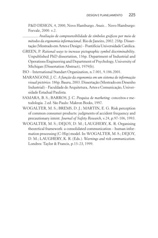 DESIGN E PLANEJAMENTO       225

   P&D DESIGN, 4, 2000, Novo Hamburgo. Anais... Novo Hamburgo:
   Feevale, 2000. v.2.
         . Avaliação de compreensibilidade de símbolos gráﬁcos por meio de
   métodos da ergonomia informacional. Rio de Janeiro, 2002. 258p. Disser-
   tação (Mestrado em Artes e Design) – Pontifícia Universidade Católica.
GREEN, P. Rational ways to increase pictographic symbol discriminability.
   Unpublished PhD dissertation, 156p. Department of Industrial and
   Operations Engineering and Department of Psychology, University of
   Michigan (Dissertation Abstract), 1979(b).
ISO – International Standart Organization, n.7.001, 9.186.2001.
MARANGONI, J. C. A função da ergonomia em um sistema de informação
   visual pictórico. 186p. Bauru, 2003. Dissertação (Mestrado em Desenho
   Industrial) – Faculdade de Arquitetura, Artes e Comunicação, Univer-
   sidade Estadual Paulista.
SAMARA, B. S.; BARROS, J. C. Pesquisa de marketing: conceitos e me-
   todologia. 2.ed. São Paulo: Makron Books, 1997.
WOGALTER, M. S.; BREMS, D. J.; MARTIN, E. G. Risk perception
   of common consumer products: judgments of accident frequency and
   precautionary intent. Journal of Safety Research, v.24, p.97-106, 1993.
WOGALTER, M. S.; DEJOY, D. M.; LAUGHERY, K. R. Organising
   theoretical framework: a consolidated communication – human infor-
   mation processing (C-Hip) model. In: WOGALTER, M. S.; DEJOY,
   D. M.; LAUGHERY, K. R. (Eds.). Warnings and risk communication.
   Londres: Taylor & Francis, p.15-23, 1999.
 