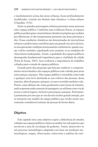 228    MARIZILDA DOS SANTOS MENEZES • LUIS CARLOS PASCHOARELLI


e imediatamente acima das áreas urbanas, ﬁcam profundamente
modiﬁcadas, criando um distinto tipo climático: o clima urbano
(Chandler, 1976).
    Entre os grandes personagens urbanos presentes nesse processo
está o espaço público. Conforme suas evidências físicas, os espaços
públicos podem gerar características climáticas próprias que acabam
por diferenciar-se das temperaturas presentes nas áreas próximas a
eles. Essas condições climáticas são denominadas de microclimas
urbanos e podem tanto contribuir para um grande uso ativo da área,
se esta apresentar condições termicamente confortáveis, quanto cau-
sar o efeito contrário, expulsando seus usuários, se as condições do
clima forem inadequadas. Assim, a qualidade dos espaços públicos
desempenha fundamental importância para a vitalidade da cidade
(Faria & Souza, 2004). Isso evidencia a importância de trabalhos
voltados para o estudo de espaços públicos.
    Grande parte das pesquisas que buscam conhecer o comporta-
mento microclimático dos espaços públicos está voltada para áreas
como praças e parques. Mas espaço público é entendido como toda
e qualquer área livre destinada ao uso coletivo das pessoas; dessa
maneira, além de praças e parques, as ruas e avenidas também o são.
Porém, estas últimas são vistas geralmente como locais de trânsito,
onde as pessoas estão somente de passagem e as utilizam como via de
acesso a outros lugares, inclusive para praças e parques. Entretanto,
é justamente por isso que as vias devem receber grande atenção, por
se tornarem um modelo de espaço público que recebe muito uso,
contendo considerável número de pessoas de forma diária.



Objetivo

   Este capítulo tem como objetivo suprir a deﬁciência de estudos
voltados aos espaços públicos viários ao analisá-los sob aspectos que
envolvem a área de circulação do pedestre. Assim, desenvolve-se
um processo metodológico adaptado com base em medições me-
teorológicas, mapas, observações, entrevistas e análises de com-
 