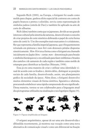 22     MARIZILDA DOS SANTOS MENEZES • LUIS CARLOS PASCHOARELLI


    Segundo Rich (2000), na Europa, o kirigami foi usado como
molde para chapas, ganhou efeito especial de contorno em cortes de
papéis brancos e pretos e coloridos, serviu como representação de
símbolos judeus (estrela de Davi) e também foi aplicado na arte de
corte de silhuetas.
    Rich (idem) também conta que os japoneses, devido ao seu grande
interesse cultural pela simetria da natureza, desenvolveram o conceito
de criar projetos de corte simétrico dobrando o papel de certa forma
antes de cortá-lo. Um dos exemplos mais marcantes é o crisântemo,
ﬂor que representa a família imperial japonesa, que é frequentemente
retratada em pinturas e mon-kiri com dezesseis pétalas dispostas
simetricamente. Mon-Kiri era a forma como o kirigami era chamado
inicialmente no Japão (kiru – cortar; mon – denominação para brasão
e símbolos hierárquicos) e era utilizado para fazer emblemas e brasões
dos castelos e de samurais de cada região e também como molde de
estampas para identiﬁcar as famílias (Shinzato, 1998).
    Essa já era uma maneira de criar e utilizar uma identidade vi-
sual de acordo com os feudos e, dentro deles, distinguir as posições
sociais de cada família, desenvolvendo, assim, um planejamento
gráﬁco da sociedade da época. Além disso, o kirigami desenvolve
muitos elementos visuais de forma sintética, ﬁgurativa e abstrata,
procurando estabelecer uma rápida compreensão do seu signiﬁcado.
Dessa maneira, tornou-se um colaborador para a linguagem atual
dos pictogramas utilizados na sinalização e nos logotipos (ﬁgura 14).




Figura 14. Figuras simpliﬁcadas em kirigami.


    O origami arquitetônico, apesar de ser uma arte desenvolvida e
difundida recentemente, já mostrou sua vocação como uma nova
alternativa de comunicação visual e como um diferencial na ﬁxação
 