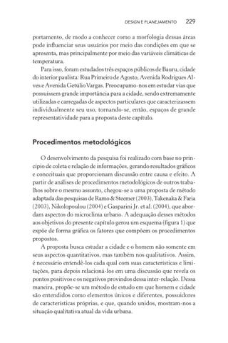 DESIGN E PLANEJAMENTO    229

portamento, de modo a conhecer como a morfologia dessas áreas
pode inﬂuenciar seus usuários por meio das condições em que se
apresenta, mas principalmente por meio das variáveis climáticas de
temperatura.
    Para isso, foram estudados três espaços públicos de Bauru, cidade
do interior paulista: Rua Primeiro de Agosto, Avenida Rodrigues Al-
ves e Avenida Getúlio Vargas. Preocupamo-nos em estudar vias que
possuíssem grande importância para a cidade, sendo extremamente
utilizadas e carregadas de aspectos particulares que caracterizassem
individualmente seu uso, tornando-se, então, espaços de grande
representatividade para a proposta deste capítulo.



Procedimentos metodológicos

    O desenvolvimento da pesquisa foi realizado com base no prin-
cípio de coleta e relação de informações, gerando resultados gráﬁcos
e conceituais que proporcionam discussão entre causa e efeito. A
partir de análises de procedimentos metodológicos de outros traba-
lhos sobre o mesmo assunto, chegou-se a uma proposta de método
adaptada das pesquisas de Ramo & Steemer (2003), Takenaka & Faria
(2003), Nikolopoulou (2004) e Gasparini Jr. et al. (2004), que abor-
dam aspectos do microclima urbano. A adequação desses métodos
aos objetivos do presente capítulo gerou um esquema (ﬁgura 1) que
expõe de forma gráﬁca os fatores que compõem os procedimentos
propostos.
    A proposta busca estudar a cidade e o homem não somente em
seus aspectos quantitativos, mas também nos qualitativos. Assim,
é necessário entendê-los cada qual com suas características e limi-
tações, para depois relacioná-los em uma discussão que revela os
pontos positivos e os negativos provindos dessa inter-relação. Dessa
maneira, propõe-se um método de estudo em que homem e cidade
são entendidos como elementos únicos e diferentes, possuidores
de características próprias, e que, quando unidos, mostram-nos a
situação qualitativa atual da vida urbana.
 