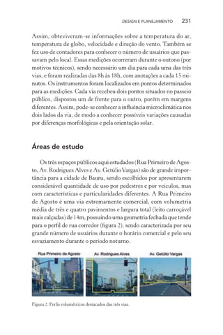 DESIGN E PLANEJAMENTO   231

Assim, obteviveram-se informações sobre a temperatura do ar,
temperatura de globo, velocidade e direção do vento. Também se
fez uso de contadores para conhecer o número de usuários que pas-
savam pelo local. Essas medições ocorreram durante o outono (por
motivos técnicos), sendo necessário um dia para cada uma das três
vias, e foram realizadas das 8h às 18h, com anotações a cada 15 mi-
nutos. Os instrumentos foram localizados em pontos determinados
para as medições. Cada via recebeu dois pontos situados no passeio
público, dispostos um de frente para o outro, porém em margens
diferentes. Assim, pode-se conhecer a inﬂuência microclimática nos
dois lados da via, de modo a conhecer possíveis variações causadas
por diferenças morfológicas e pela orientação solar.



Áreas de estudo

    Os três espaços públicos aqui estudados (Rua Primeiro de Agos-
to, Av. Rodrigues Alves e Av. Getúlio Vargas) são de grande impor-
tância para a cidade de Bauru, sendo escolhidos por apresentarem
considerável quantidade de uso por pedestres e por veículos, mas
com características e particularidades diferentes. A Rua Primeiro
de Agosto é uma via extremamente comercial, com volumetria
média de três e quatro pavimentos e largura total (leito carroçável
mais calçadas) de 14m, possuindo uma geometria fechada que tende
para o perﬁl de rua corredor (ﬁgura 2), sendo caracterizada por seu
grande número de usuários durante o horário comercial e pelo seu
esvaziamento durante o período noturno.




Figura 2. Perﬁs volumétricos destacados das três vias.
 
