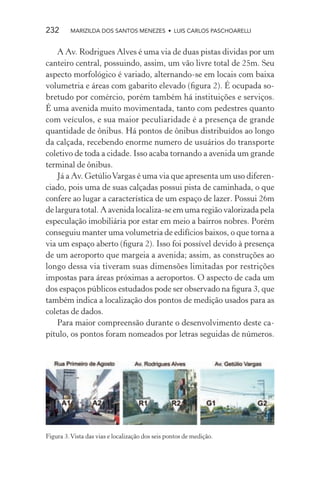 232      MARIZILDA DOS SANTOS MENEZES • LUIS CARLOS PASCHOARELLI


    A Av. Rodrigues Alves é uma via de duas pistas dividas por um
canteiro central, possuindo, assim, um vão livre total de 25m. Seu
aspecto morfológico é variado, alternando-se em locais com baixa
volumetria e áreas com gabarito elevado (ﬁgura 2). É ocupada so-
bretudo por comércio, porém também há instituições e serviços.
É uma avenida muito movimentada, tanto com pedestres quanto
com veículos, e sua maior peculiaridade é a presença de grande
quantidade de ônibus. Há pontos de ônibus distribuídos ao longo
da calçada, recebendo enorme numero de usuários do transporte
coletivo de toda a cidade. Isso acaba tornando a avenida um grande
terminal de ônibus.
    Já a Av. Getúlio Vargas é uma via que apresenta um uso diferen-
ciado, pois uma de suas calçadas possui pista de caminhada, o que
confere ao lugar a característica de um espaço de lazer. Possui 26m
de largura total. A avenida localiza-se em uma região valorizada pela
especulação imobiliária por estar em meio a bairros nobres. Porém
conseguiu manter uma volumetria de edifícios baixos, o que torna a
via um espaço aberto (ﬁgura 2). Isso foi possível devido à presença
de um aeroporto que margeia a avenida; assim, as construções ao
longo dessa via tiveram suas dimensões limitadas por restrições
impostas para áreas próximas a aeroportos. O aspecto de cada um
dos espaços públicos estudados pode ser observado na ﬁgura 3, que
também indica a localização dos pontos de medição usados para as
coletas de dados.
    Para maior compreensão durante o desenvolvimento deste ca-
pítulo, os pontos foram nomeados por letras seguidas de números.




Figura 3. Vista das vias e localização dos seis pontos de medição.
 