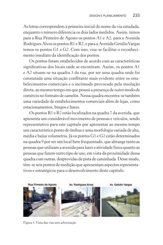 DESIGN E PLANEJAMENTO   233

As letras correspondem à primeira inicial do nome da via estudada,
enquanto o número diferencia os dois lados medidos. Assim, temos
para a Rua Primeiro de Agosto os pontos A1 e A2, para a Avenida
Rodrigues Alves os pontos R1 e R2, e para a Avenida Getúlio Vargas
temos os pontos G1 e G2. Com isso, visa-se facilitar o reconheci-
mento imediato da identiﬁcação dos pontos.
    Os pontos foram estabelecidos de acordo com as características
signiﬁcativas dos locais onde se encontram. Assim, os pontos A1
e A2 situam-se na quadra 3 da rua, por ser uma quadra onde foi
constatada uma situação conﬂitante mais evidente entre os esta-
belecimentos comerciais e o incômodo provocado pela insolação
direta, ao mesmo tempo em que possui a presença de outro modo de
comércio no formato de camelôs. Nessa quadra encontra-se também
uma variedade de estabelecimentos comerciais além de lojas, como
estacionamentos, bingos e bares.
    Os pontos R1 e R2 estão localizados na quadra 7 da avenida, que
apresenta um considerável movimento de pessoas e veículos, sendo
representativo para este capítulo por apresentar ao mesmo tempo
um característico ponto de ônibus e uma morfologia variada de alta,
média e baixa volumetria. Já os pontos G1 e G2 estão determinados
na quadra 9 por ser um local bem frequentado, que abrange tanto as
pessoas que utilizam a avenida para lazer e atividade física quanto as
pessoas que fazem outro tipo de uso, em vista da proximidade dessa
quadra com outras, desprovidas de pista de caminhada. Desse modo,
têm-se seis pontos de medição que apresentam aspectos representa-
tivos e estratégicos para o desenvolvimento deste capítulo.




Figura 4. Vista das vias sem arborização.
 