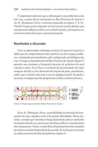 234     MARIZILDA DOS SANTOS MENEZES • LUIS CARLOS PASCHOARELLI


    É importante salientar que a arborização é uma deﬁciência das
três vias, a ponto de ser inexistente na Rua Primeiro de Agosto e
na Av. Rodrigues Alves, conforme mostrado na figura 4. A Av.
Getúlio Vargas possui algumas árvores jovens recém-plantas que
não possuem inﬂuência efetiva no conforto térmico, de maneira a se
tornarem irrelevantes para a presente pesquisa.



Resultados e discussão

   Com as observações realizadas no local, foi possível registrar a
diferença do comportamento dos usuários nos três espaços públi-
cos, ocasionada principalmente pela conﬁguração morfológica das
vias. O mapa comportamental da Rua Primeiro de Agosto (ﬁgura 5)
permite-nos constatar a frequente travessia de pedestres de uma
calçada à outra. Esse fluxo é resultado da proximidade das duas
margens devido à curta dimensão de largura da pista, permitindo,
então, que o usuário atravesse a rua em qualquer ponto, de modo a
procurar a margem que lhe proporcione melhor conforto térmico.




Figura 5. Mapa comportamental da Rua Primeiro de Agosto.



    Já na Av. Rodrigues Alves, a possibilidade de travessia de tran-
seuntes de uma calçada a outra é de grande diﬁculdade. Dessa ma-
neira, o usuário que caminha ao longo da avenida acaba se mantendo
no mesmo lado da via, mesmo que não haja sombras e a temperatura
não esteja amena. Assim, o maior ﬂuxo de pessoas do trecho estudado
procede no sentido longitudinal da avenida, de modo que a travessia
se realiza nas áreas de faixa de pedestres (ﬁgura 6).
 