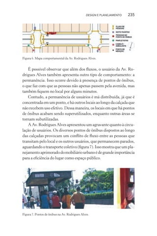DESIGN E PLANEJAMENTO   235




Figura 6. Mapa comportamental da Av. Rodrigues Alves.


   É possível observar que além dos ﬂuxos, o usuário da Av. Ro-
drigues Alves também apresenta outro tipo de comportamento: a
permanência. Isso ocorre devido à presença de pontos de ônibus,
o que faz com que as pessoas não apenas passem pela avenida, mas
também ﬁquem no local por alguns minutos.
   Contudo, a permanência de usuários é má distribuída, já que é
concentrada em um ponto, e há outros locais ao longo da calçada que
não recebem uso efetivo. Dessa maneira, os locais em que há pontos
de ônibus acabam sendo superutilizados, enquanto outras áreas se
tornam subutilizadas.
   A Av. Rodrigues Alves apresentou um agravante quanto à circu-
lação de usuários. Os diversos pontos de ônibus dispostos ao longo
das calçadas provocam um conﬂito de ﬂuxo entre as pessoas que
transitam pelo local e os outros usuários, que permanecem parados,
aguardando o transporte coletivo (ﬁgura 7). Isso mostra que um pla-
nejamento aprimorado do mobiliário urbano é de grande importância
para a eﬁciência do lugar como espaço público.




Figura 7. Pontos de ônibus na Av. Rodrigues Alves.
 