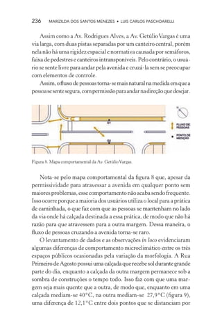 236     MARIZILDA DOS SANTOS MENEZES • LUIS CARLOS PASCHOARELLI


    Assim como a Av. Rodrigues Alves, a Av. Getúlio Vargas é uma
via larga, com duas pistas separadas por um canteiro central, porém
nela não há uma rigidez espacial e normativa causada por semáforos,
faixa de pedestres e canteiros intransponíveis. Pelo contrário, o usuá-
rio se sente livre para andar pela avenida e cruzá-la sem se preocupar
com elementos de controle.
    Assim, o ﬂuxo de pessoas torna-se mais natural na medida em que a
pessoa se sente segura, com permissão para andar na direção que desejar.




Figura 8. Mapa comportamental da Av. Getúlio Vargas.


   Nota-se pelo mapa comportamental da ﬁgura 8 que, apesar da
permissividade para atravessar a avenida em qualquer ponto sem
maiores problemas, esse comportamento não acaba sendo frequente.
Isso ocorre porque a maioria dos usuários utiliza o local para a prática
de caminhada, o que faz com que as pessoas se mantenham no lado
da via onde há calçada destinada a essa prática, de modo que não há
razão para que atravessem para a outra margem. Dessa maneira, o
ﬂuxo de pessoas cruzando a avenida torna-se raro.
   O levantamento de dados e as observações in loco evidenciaram
algumas diferenças de comportamento microclimático entre os três
espaços públicos ocasionadas pela variação da morfologia. A Rua
Primeiro de Agosto possui uma calçada que recebe sol durante grande
parte do dia, enquanto a calçada da outra margem permanece sob a
sombra de construções o tempo todo. Isso faz com que uma mar-
gem seja mais quente que a outra, de modo que, enquanto em uma
calçada mediam-se 40°C, na outra mediam-se 27,9°C (ﬁgura 9),
uma diferença de 12,1°C entre dois pontos que se distanciam por
 