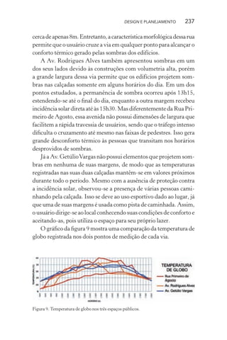 DESIGN E PLANEJAMENTO   237

cerca de apenas 8m. Entretanto, a característica morfológica dessa rua
permite que o usuário cruze a via em qualquer ponto para alcançar o
conforto térmico gerado pelas sombras dos edifícios.
    A Av. Rodrigues Alves também apresentou sombras em um
dos seus lados devido às construções com volumetria alta, porém
a grande largura dessa via permite que os edifícios projetem som-
bras nas calçadas somente em alguns horários do dia. Em um dos
pontos estudados, a permanência de sombra ocorreu após 13h15,
estendendo-se até o ﬁnal do dia, enquanto a outra margem recebeu
incidência solar direta até às 15h30. Mas diferentemente da Rua Pri-
meiro de Agosto, essa avenida não possui dimensões de largura que
facilitem a rápida travessia de usuários, sendo que o tráfego intenso
diﬁculta o cruzamento até mesmo nas faixas de pedestres. Isso gera
grande desconforto térmico às pessoas que transitam nos horários
desprovidos de sombras.
    Já a Av. Getúlio Vargas não possui elementos que projetem som-
bras em nenhuma de suas margens, de modo que as temperaturas
registradas nas suas duas calçadas mantêm-se em valores próximos
durante todo o período. Mesmo com a ausência de proteção contra
a incidência solar, observou-se a presença de várias pessoas cami-
nhando pela calçada. Isso se deve ao uso esportivo dado ao lugar, já
que uma de suas margens é usada como pista de caminhada. Assim,
o usuário dirige-se ao local conhecendo suas condições de conforto e
aceitando-as, pois utiliza o espaço para seu próprio lazer.
    O gráﬁco da ﬁgura 9 mostra uma comparação da temperatura de
globo registrada nos dois pontos de medição de cada via.




Figura 9. Temperatura de globo nos três espaços públicos.
 