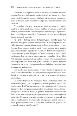 238    MARIZILDA DOS SANTOS MENEZES • LUIS CARLOS PASCHOARELLI


    Observando-se o gráﬁco, pode-se notar que as três vias apresen-
taram diferentes condições de variáveis térmicas. Assim, a conﬁgu-
ração morfológica dos espaços públicos viários mostra sua impor-
tante inﬂuência no microclima do lugar e no comportamento dos
usuários.
    A entrevista buscava, entre outros motivos, conhecer como o
usuário se sentia ao utilizar o espaço público em relação ao conforto
térmico, conforto visual e outros aspectos estudados pela ergonomia.
Isso contribui para identiﬁcar fatores que não são apontados por
instrumentos de medição.
    Pelo gráﬁco de temperatura da ﬁgura 9, pode-se notar que a Rua
Primeiro de Agosto apresentou a menor e a maior temperatura me-
didas, com grandes variações durante o dia entre um ponto e outro.
Apesar dessa situação atípica, a entrevista mostrou que o usuário
dessa via considera agradáveis os índices de temperatura (55%),
como mostra o gráﬁco da ﬁgura 10. Nessa mesma rua, 55% dos en-
trevistados disseram que a presença do sol estava boa (ﬁgura 11) e
49% declaram-se em estado de conforto (ﬁgura 11). Essas respostas
dão-se pelo fato de não haver grande diﬁculdade para o pedestre
deslocar-se até a outra margem em busca do lado sombreado, com
temperatura mais amena.
    Isso mostra que mesmo com o registro de alta temperatura no
local, o usuário considera mais importante as possibilidades mor-
fológicas que o espaço oferece para que ele se sinta termicamente
confortável.
    Os entrevistados da Av. Rodrigues Alves também disseram, em
sua maioria (46%), que a temperatura estava agradável (ﬁgura 10),
porém mais de 60% disseram que o sol estava demais (gráﬁco da
ﬁgura 11). Isso porque nessa avenida o usuário não possui alterna-
tivas para se esconder do sol, já que não pode atravessar a via com
facilidade e não consegue se proteger adequadamente sob os pontos
de ônibus. Dessa maneira, a temperatura pode estar agradável, mas
não há muitos meios de se esconder da exposição ao sol. Isso se re-
ﬂetiu quando questionados se se sentiam confortáveis, quando 79%
responderam que não (ﬁgura 11).
 