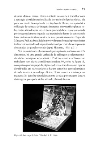 DESIGN E PLANEJAMENTO   23

de uma ideia ou marca. Como o intuito dessa arte é trabalhar com
a sensação de tridimensionalidade por meio de ﬁguras planas, ela
pode ser muito bem aplicada em displays de ﬁlmes, nos quais há a
utilização de camadas de imagens impressas em superfície plana e so-
brepostas a ﬁm de criar um efeito de profundidade, ressaltando cada
personagem da trama segundo sua importância dentro do contexto do
ﬁlme ou transmitindo uma ideia de suas posições no cartaz. Segundo
Masuzou Fuji, na Suíça foi desenvolvida uma forma de proporcionar
tridimensionalidade ao kirigami tradicional por meio da sobreposição
de camadas de papel recortado (apud Shinzato, 1998, p.31).
    Nos livros infantis chamados de pop-up books, ou livros em três
dimensões, há uma grande variedade de aplicações de algumas mo-
dalidades do origami arquitetônico. Podem encontrar-se livros que
trabalham com a ideia do tridimensional em 90º, como na ﬁgura 15,
nos quais o próprio papel da página do livro se transforma em ﬁguras
distribuídas em vários planos e há um completo aproveitamento
de toda sua área, sem desperdícios. Dessa maneira, a criança, ao
manuseá-lo, percebe o posicionamento de suas personagens dentro
da imagem, pois pode vê-las além do plano de fundo.




Figura 15. João e o pé de feijão (Yehezkel, R. T., 2000)
 