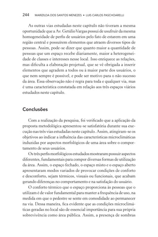 244    MARIZILDA DOS SANTOS MENEZES • LUIS CARLOS PASCHOARELLI


   As outras vias estudadas neste capítulo não tiveram a mesma
oportunidade que a Av. Getúlio Vargas possui de usufruir da mesma
homogeneidade de perﬁs de usuários pelo fato de estarem em uma
região central e possuírem elementos que atraem diversos tipos de
pessoas. Assim, pode-se dizer que quanto maior a quantidade de
pessoas que um espaço recebe diariamente, maior a heterogenei-
dade de classes e interesses nesse local. Isso enriquece as relações,
mas diﬁculta a elaboração projetual, que se vê obrigada a inserir
elementos que agradem a todos ou à maior parte dos usuários, o
que nem sempre é possível, e pode ser motivo para o não sucesso
da área. Essa observação não é regra para toda e qualquer via, mas
é uma característica constatada em relação aos três espaços viários
estudados neste capítulo.



Conclusões

    Com a realização da pesquisa, foi veriﬁcado que a aplicação da
proposta metodológica apresentou-se satisfatória durante sua exe-
cução nas três vias estudadas neste capítulo. Assim, atingiram-se os
objetivos ao indicar a inﬂuência das características microclimáticas
induzidas por aspectos morfológicos de uma área sobre o compor-
tamento de seus usuários.
    Os três perﬁs morfológicos estudados mostraram possuir aspectos
diferentes, fundamentais para compor diversas formas de utilização
da área. Assim, o espaço fechado, o espaço misto e o espaço aberto
apresentaram modos variados de provocar condições de conforto
e desconforto, sejam térmicos, visuais ou funcionais, que acabam
gerando diferenças no comportamento e na satisfação do usuário.
    O conforto térmico que o espaço proporciona às pessoas que o
utilizam é de valor fundamental para manter a frequência de uso, na
medida em que o pedestre se sente em comodidade ao permanecer
na via. Dessa maneira, ﬁca evidente que as condições microclimá-
ticas geradas no local são de essencial importância para sua própria
sobrevivência como área pública. Assim, a presença de sombras
 
