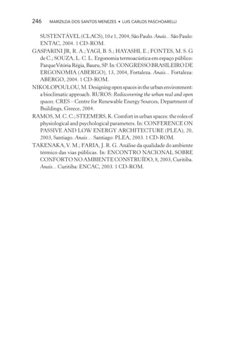 246    MARIZILDA DOS SANTOS MENEZES • LUIS CARLOS PASCHOARELLI


  SUSTENTÁVEL (CLACS), 10 e 1, 2004, São Paulo. Anais... São Paulo:
  ENTAC, 2004. 1 CD-ROM.
GASPARINI JR, R. A.; YAGI, B. S.; HAYASHI, E.; FONTES, M. S. G
  de C.; SOUZA, L. C. L. Ergonomia termoacústica em espaço público:
  Parque Vitória Régia, Bauru, SP. In: CONGRESSO BRASILEIRO DE
  ERGONOMIA (ABERGO), 13, 2004, Fortaleza. Anais... Fortaleza:
  ABERGO, 2004. 1 CD-ROM.
NIKOLOPOULOU, M. Designing open spaces in the urban environment:
  a bioclimatic approach. RUROS: Rediscovering the urban real and open
  spaces. CRES – Centre for Renewable Energy Sources, Department of
  Buildings, Greece, 2004.
RAMOS, M. C. C.; STEEMERS, K. Comfort in urban spaces: the roles of
  physiological and psychological parameters. In: CONFERENCE ON
  PASSIVE AND LOW ENERGY ARCHITECTURE (PLEA), 20,
  2003, Santiago. Anais… Santiago: PLEA, 2003. 1 CD-ROM.
TAKENAKA, V. M.; FARIA, J. R. G. Análise da qualidade do ambiente
  térmico das vias públicas. In: ENCONTRO NACIONAL SOBRE
  CONFORTO NO AMBIENTE CONSTRUÍDO, 8, 2003, Curitiba.
  Anais... Curitiba: ENCAC, 2003. 1 CD-ROM.
 