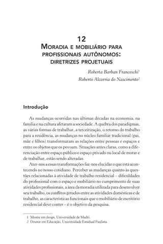 12
           MORADIA E MOBILIÁRIO PARA
           PROFISSIONAIS AUTÔNOMOS:
                 DIRETRIZES PROJETUAIS
                                         Roberta Barban Franceschi1
                                   Roberto Alcarria do Nascimento2




Introdução

    As mudanças ocorridas nas últimas décadas na economia, na
família e na cultura afetaram a sociedade. A quebra dos paradigmas,
as várias formas de trabalhar, a terceirização, o retorno do trabalho
para a residência, as mudanças no núcleo familiar tradicional (pai,
mãe e ﬁlhos) transformaram as relações entre pessoas e espaços e
entre os objetos que os povoam. Situações antes claras, como a dife-
renciação entre espaço público e espaço privado ou local de morar e
de trabalhar, estão sendo alteradas.
    Ater-nos a essas transformações faz-nos elucidar o que está acon-
tecendo no nosso cotidiano. Perceber as mudanças quanto às ques-
tões relacionadas à atividade de trabalho residencial – diﬁculdades
do proﬁssional com o espaço e mobiliário no cumprimento de suas
atividades proﬁssionais, a área da moradia utilizada para desenvolver
seu trabalho, os conﬂitos gerados entre as atividades domésticas e de
trabalho, as características funcionais que o mobiliário de escritório
residencial deve conter – é o objetivo da pesquisa.

  1 Mestre em design, Universidade de Madri.
  2 Doutor em Educação, Universidade Estadual Paulista.
 